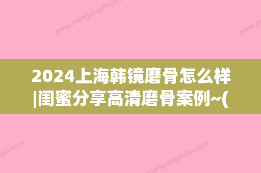 2024上海韩镜磨骨怎么样|闺蜜分享高清磨骨案例~(上海韩镜整形医院磨骨怎么样圣嘉新官网)