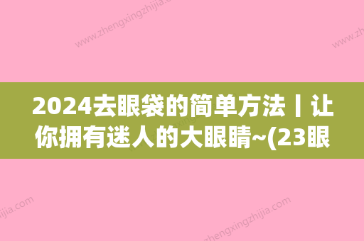 2024去眼袋的简单方法丨让你拥有迷人的大眼睛~(23眼袋怎么办)