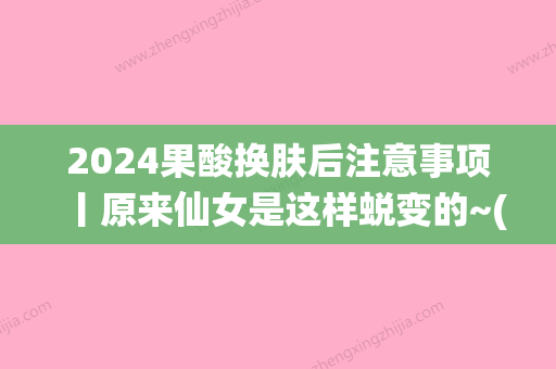 2024果酸换肤后注意事项丨原来仙女是这样蜕变的~(果酸换肤后需要注意什么)