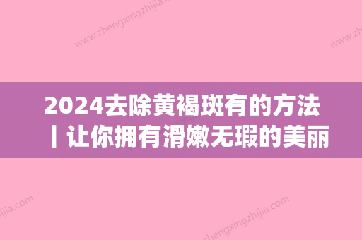 2024去除黄褐斑有的方法丨让你拥有滑嫩无瑕的美丽肌肤~(黄褐斑祛掉)