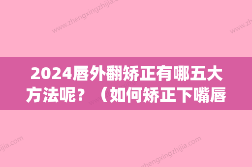 2024唇外翻矫正有哪五大方法呢？（如何矫正下嘴唇外翻）(下唇外翻可以矫正吗)