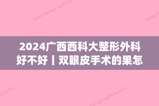 2024广西西科大整形外科好不好丨双眼皮手术的果怎么样?(广西医科大有整形科吗)