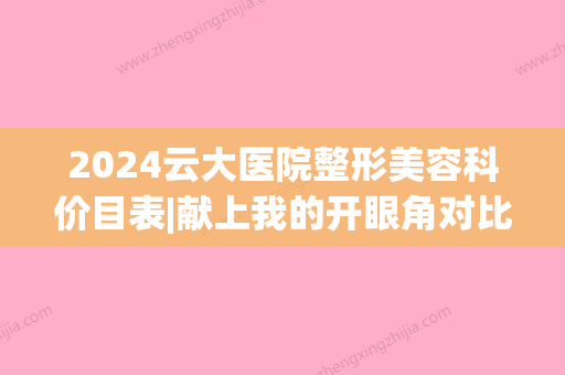 2024云大医院整形美容科价目表|献上我的开眼角对比图(云大医院美容科价格表)