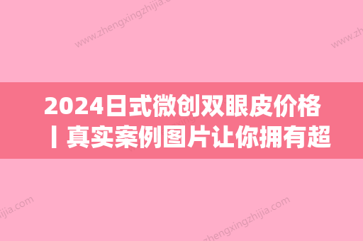 2024日式微创双眼皮价格丨真实案例图片让你拥有超自然双眼皮~(日式微创双眼皮多少钱)