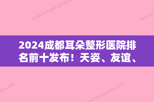 2024成都耳朵整形医院排名前十发布！天姿、友谊、圣丹福等川内整形领域有知名度