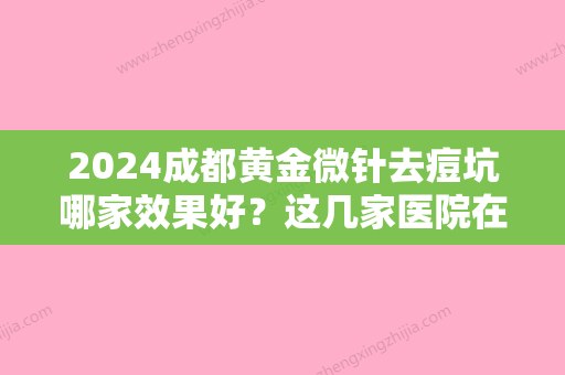 2024成都黄金微针去痘坑哪家效果好？这几家医院在当地的名气你别说不知道！