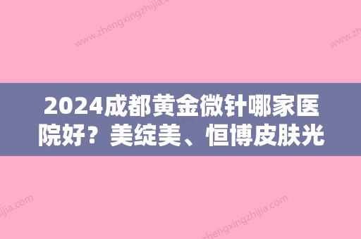 2024成都黄金微针哪家医院好？美绽美、恒博皮肤光学、铜雀台帮你抚平皱纹！