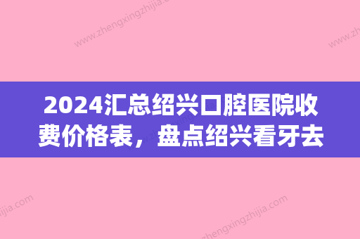 2024汇总绍兴口腔医院收费价格表，盘点绍兴看牙去哪家医院好(绍兴市口腔医院贵吗)