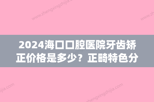 2024海口口腔医院牙齿矫正价格是多少？正畸特色分析(海口牙齿矫正多少钱)