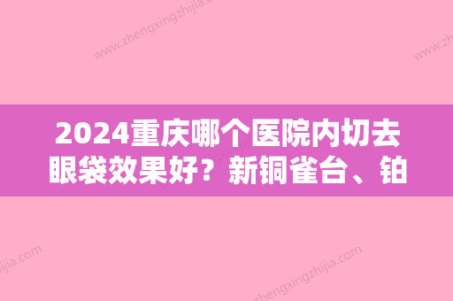 2024重庆哪个医院内切去眼袋效果好？新铜雀台、铂生、长良等纷纷入选！