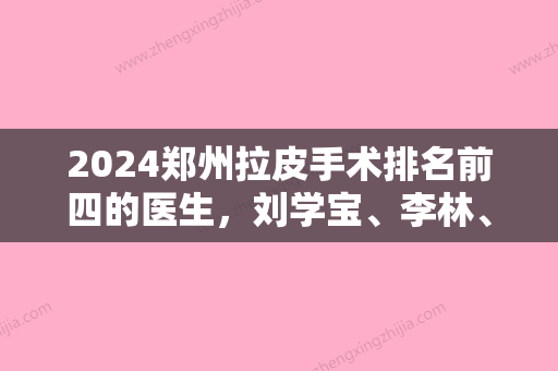 2024郑州拉皮手术排名前四的医生，刘学宝、李林、卢建伟等实力不俗！