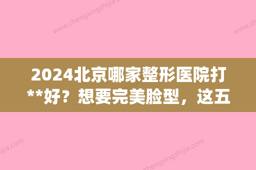 2024北京哪家整形医院打**好？想要完美脸型，这五家医院你不容错过！(北京整形医院排名前三的艺美)