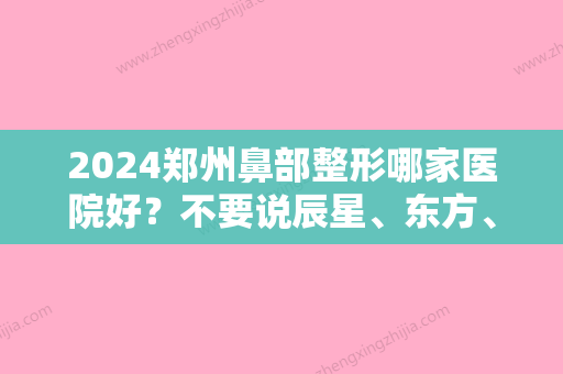 2024郑州鼻部整形哪家医院好？不要说辰星、东方、美莱你不知道！