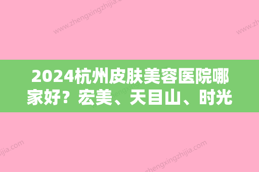 2024杭州皮肤美容医院哪家好？宏美、天目山	、时光等美容医院让你重获美丽肌肤	。