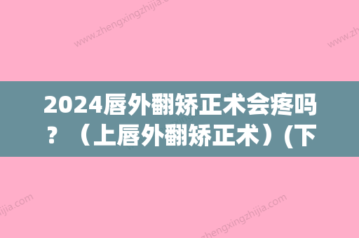 2024唇外翻矫正术会疼吗？（上唇外翻矫正术）(下嘴唇外翻可以矫正吗)