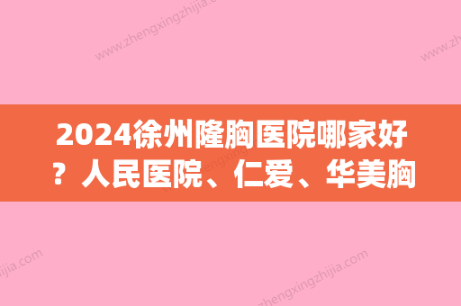 2024徐州隆胸医院哪家好？人民医院、仁爱	、华美胸部整形技术精湛！(徐州比较好的隆胸医院)