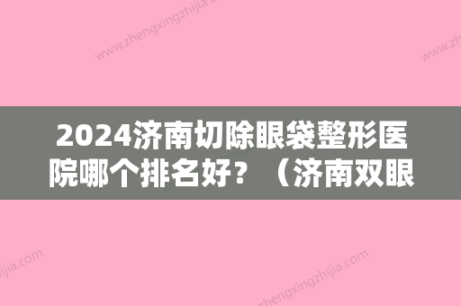 2024济南切除眼袋整形医院哪个排名好？（济南双眼皮整形医生排名）