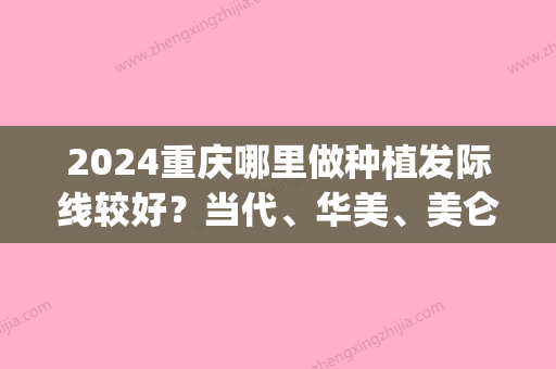 2024重庆哪里做种植发际线较好？当代、华美、美仑美奂接连上榜！(重庆种植发际线哪家好)