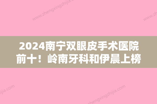 2024南宁双眼皮手术医院前十！岭南牙科和伊晨上榜附拉双眼皮手术价格查询