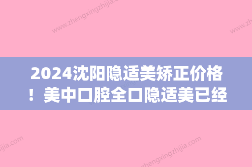 2024沈阳隐适美矫正价格！美中口腔全口隐适美已经五万八了(沈阳 隐适美)