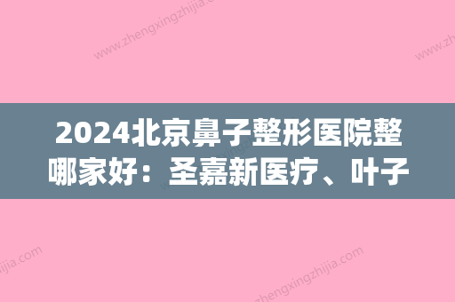 2024北京鼻子整形医院整哪家好：圣嘉新医疗、叶子整形等名气大振!(宽鼻整形手术圣嘉新官网)