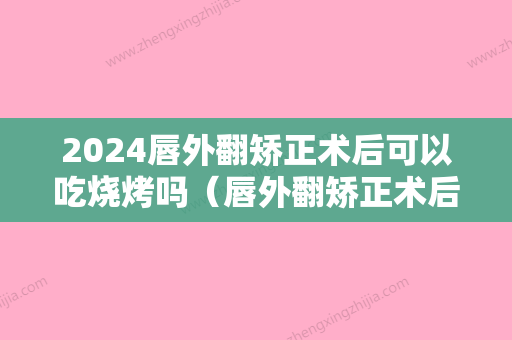 2024唇外翻矫正术后可以吃烧烤吗（唇外翻矫正术后可以吃烧烤吗视频）