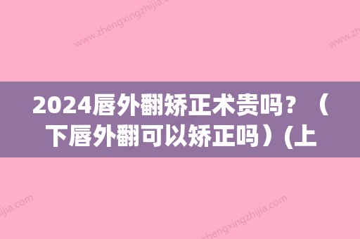 2024唇外翻矫正术贵吗？（下唇外翻可以矫正吗）(上唇外翻矫正)