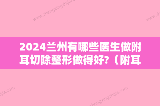 2024兰州有哪些医生做附耳切除整形做得好?（附耳切割手术）