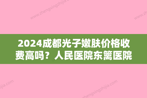 2024成都光子嫩肤价格收费高吗？人民医院东篱医院、大华韩艺、圣丹福性价比高！