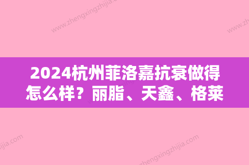 2024杭州菲洛嘉抗衰做得怎么样？丽脂、天鑫、格莱美这几家实力都不容小觑。