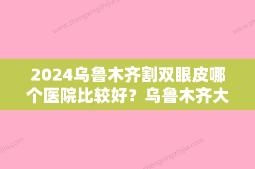 2024乌鲁木齐割双眼皮哪个医院比较好？乌鲁木齐大西北皮肤病医院、李雪梅实力抢