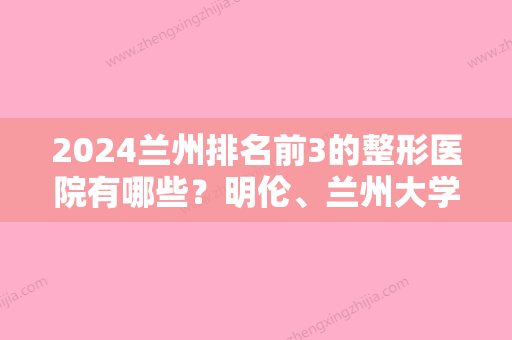 2024兰州排名前3的整形医院有哪些？明伦、兰州大学较好医院整形科、新禾铭秀多