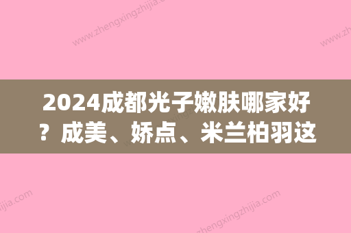 2024成都光子嫩肤哪家好？成美、娇点、米兰柏羽这三家医院当地人常来！(成都米兰柏羽皮肤科医生)