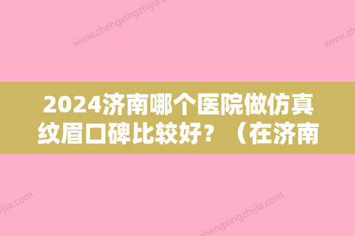 2024济南哪个医院做仿真纹眉口碑比较好？（在济南什么地方纹眉专业）