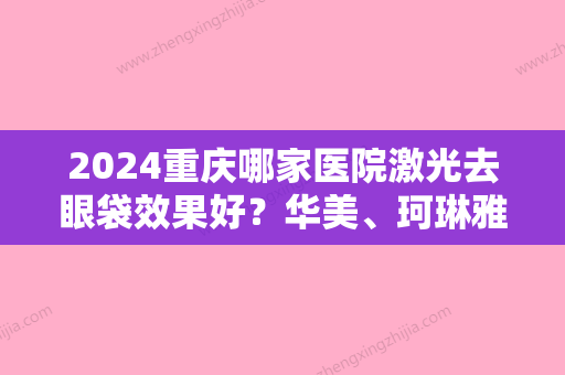 2024重庆哪家医院激光去眼袋效果好？华美、珂琳雅、美圣美邦稳居整友口碑榜前三