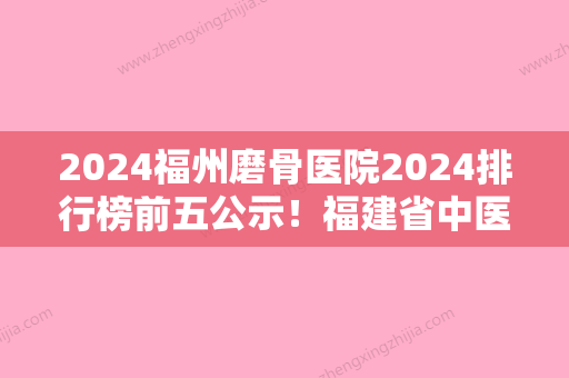 2024福州磨骨医院2024排行榜前五公示！福建省中医药大学附属第二人民医院、台江