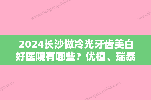 2024长沙做冷光牙齿美白好医院有哪些？优植、瑞泰科尔雅实力领衔附牙齿冷光美白