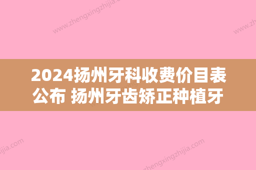 2024扬州牙科收费价目表公布 扬州牙齿矫正种植牙价格全都在内