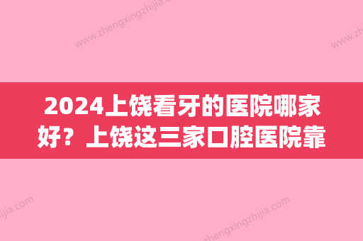 2024上饶看牙的医院哪家好？上饶这三家口腔医院靠谱附价格表(上饶哪个医院看口腔不错)