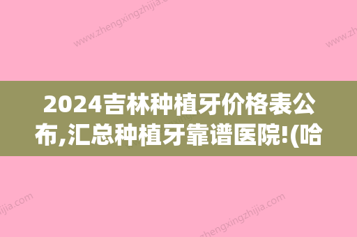 2024吉林种植牙价格表公布,汇总种植牙靠谱医院!(哈尔滨种植牙多少钱一颗2024价格表)