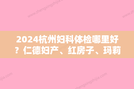 2024杭州妇科体检哪里好？仁德妇产、红房子	、玛莉亚等性价比高