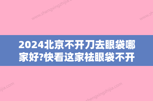 2024北京不开刀去眼袋哪家好?快看这家祛眼袋不开刀全过程是真的可靠