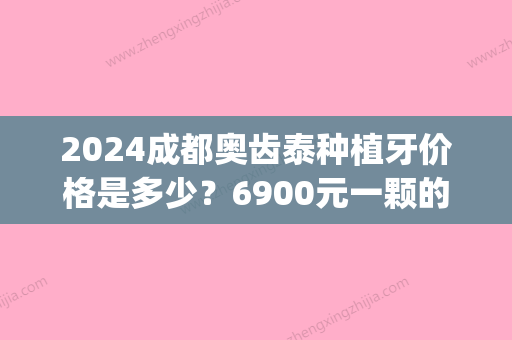 2024成都奥齿泰种植牙价格是多少？6900元一颗的性价比怎么样？(种植牙多少钱一颗2024价格表成都)