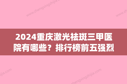 2024重庆激光祛斑三甲医院有哪些？排行榜前五强烈推荐(重庆做祛斑比较好的医院)