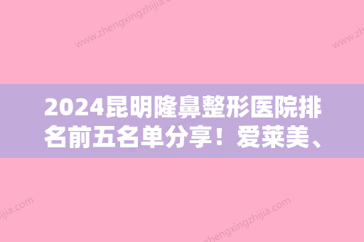 2024昆明隆鼻整形医院排名前五名单分享！爱莱美、云南新华同仁医院上榜附自