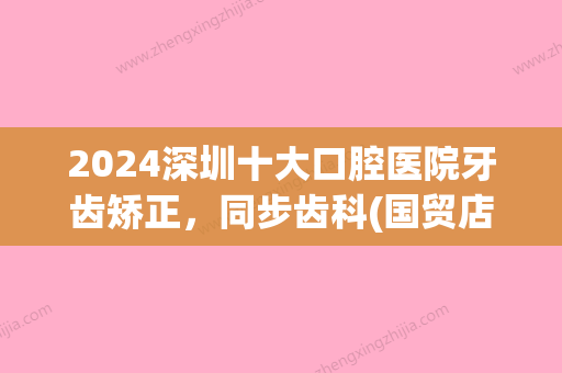 2024深圳十大口腔医院牙齿矫正，同步齿科(国贸店)牙齿矫正价格（案例）全新公示