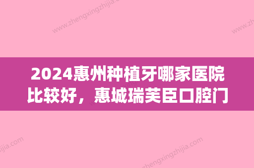 2024惠州种植牙哪家医院比较好，惠城瑞芙臣口腔门诊部、惠州市中心人民医院(口