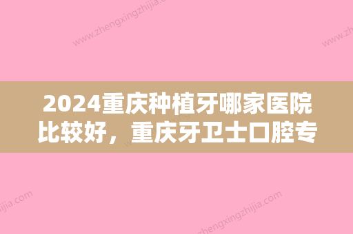 2024重庆种植牙哪家医院比较好，重庆牙卫士口腔专科医院、重庆存济口腔医院等实