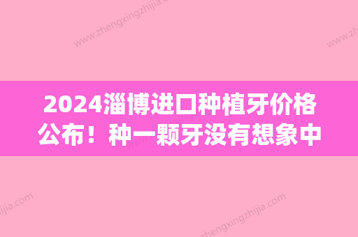 2024淄博进口种植牙价格公布！种一颗牙没有想象中的那么贵！(淄博种牙费用)