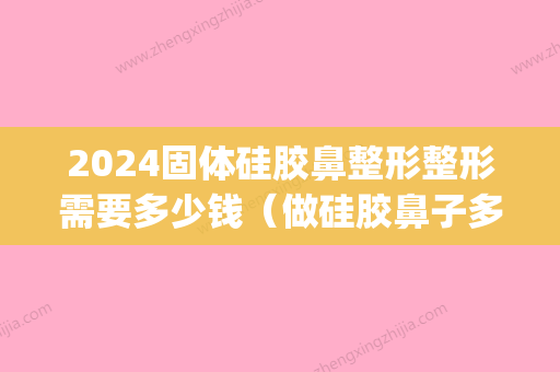 2024固体硅胶鼻整形整形需要多少钱（做硅胶鼻子多少钱）(硅橡胶隆鼻要多少钱)